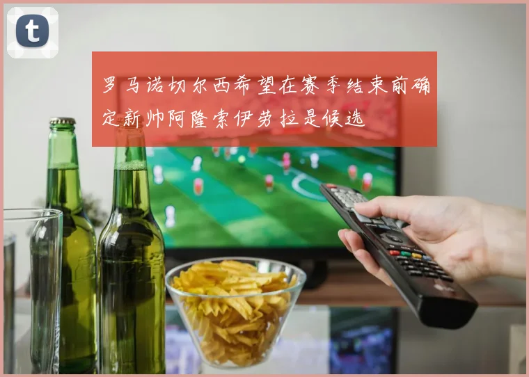 罗马诺切尔西希望在赛季结束前确定新帅阿隆索伊劳拉是候选
